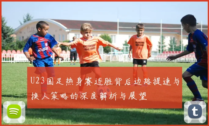 U23国足热身赛连胜背后边路提速与换人策略的深度解析与展望