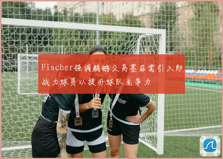 Fischer强调鹈鹕交易墨菲需引入即战力球员以提升球队竞争力