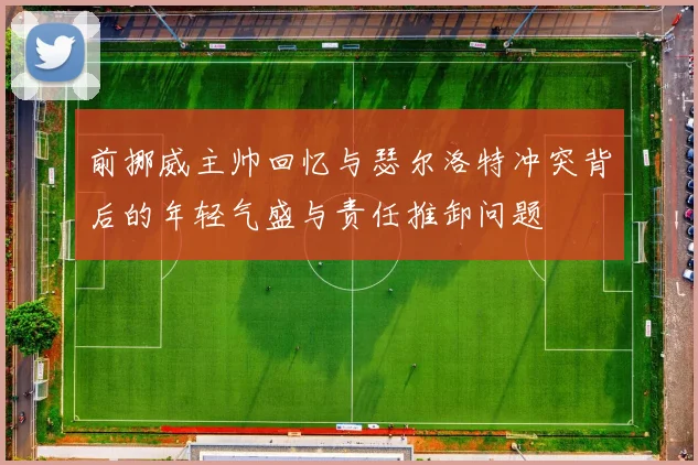 前挪威主帅回忆与瑟尔洛特冲突背后的年轻气盛与责任推卸问题