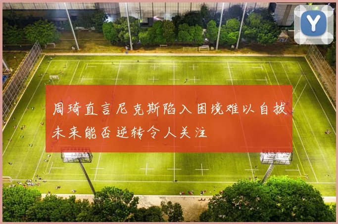 周琦直言尼克斯陷入困境难以自拔未来能否逆转令人关注