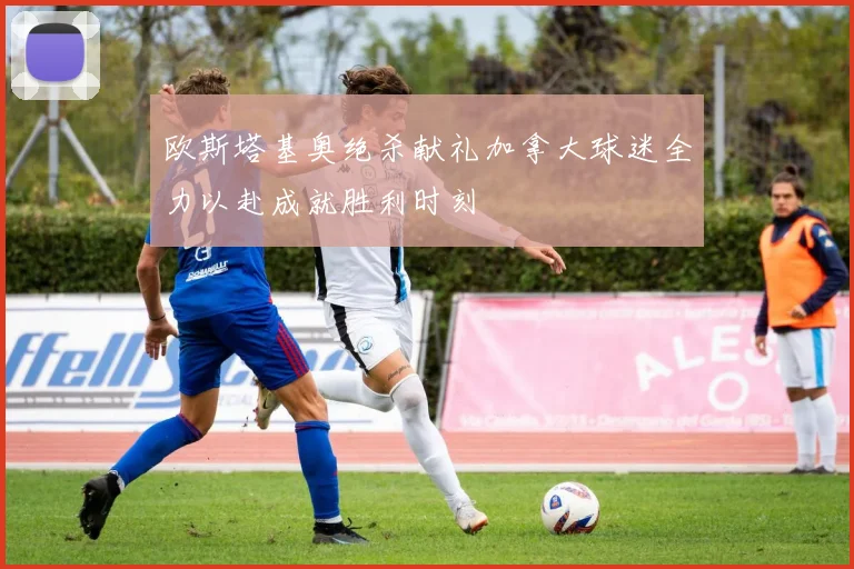 欧斯塔基奥绝杀献礼加拿大球迷全力以赴成就胜利时刻