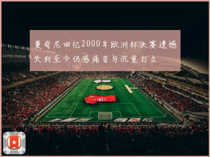 曼奇尼回忆2000年欧洲杯决赛遗憾失利至今仍感痛苦与沉重打击