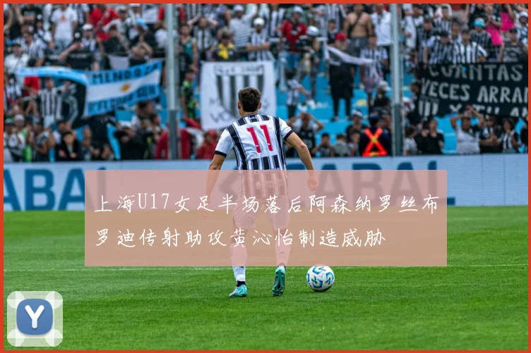上海U17女足半场落后阿森纳罗丝布罗迪传射助攻黄沁怡制造威胁