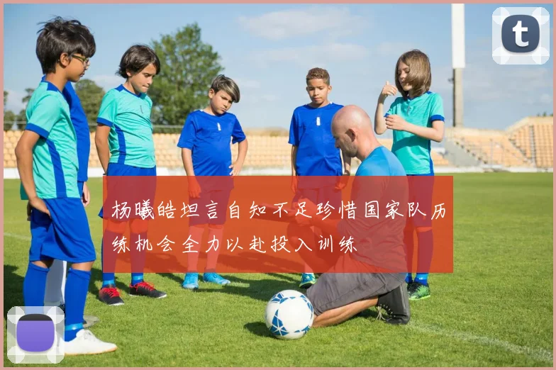 杨曦皓坦言自知不足珍惜国家队历练机会全力以赴投入训练