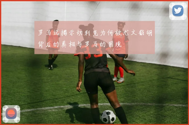罗马诺揭示切利克为何被尤文截胡背后的真相与罗马的困境