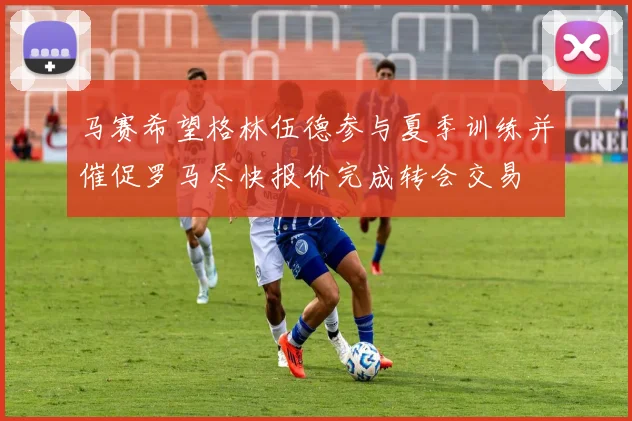 马赛希望格林伍德参与夏季训练并催促罗马尽快报价完成转会交易