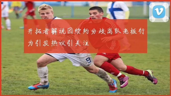 开拓者解说因续约分歧离队老板行为引发热议引关注