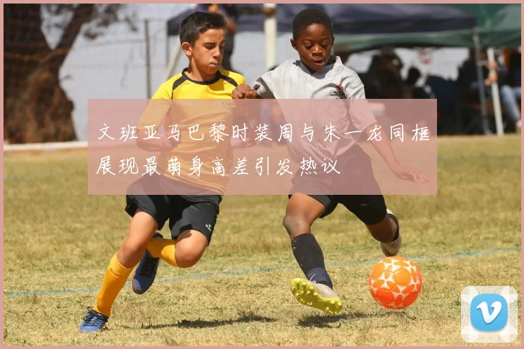 文班亚马巴黎时装周与朱一龙同框展现最萌身高差引发热议
