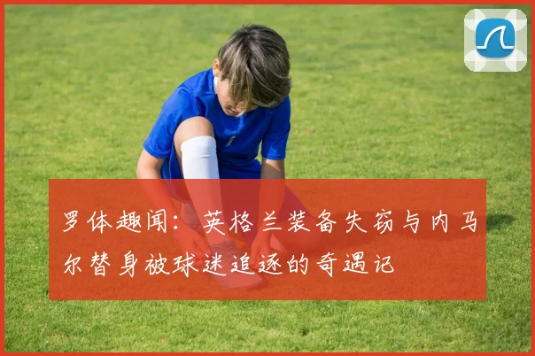罗体趣闻：英格兰装备失窃与内马尔替身被球迷追逐的奇遇记