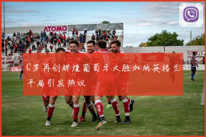 C罗再创辉煌葡萄牙大胜加纳英格兰平局引发热议