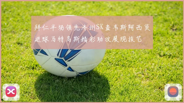 拜仁半场领先济州SK查韦斯阿西莫进球马特乌斯精彩助攻展现技艺
