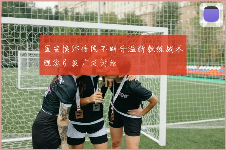 国安换帅传闻不断升温新教练战术理念引发广泛讨论